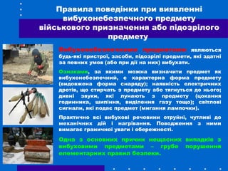 Правила поведінки при виявленні
вибухонебезпечного предмету
військового призначення або підозрілого
предмету
Вибухонебезпечними предметами являються
будь-які пристрої, засоби, підозрілі предмети, які здатні
за певних умов (або при дії на них) вибухати.
Ознаками, за якими можна визначити предмет як
вибухонебезпечний, є характерна форма предмету
(видовжена форма снаряду); наявність електричних
дротів, що стирчать з предмету або тягнуться до нього;
дивні звуки, які лунають з предмету (цокання
годинника, шипіння, виділення газу тощо); світлові
сигнали, які подає предмет (мигання лампочки).
Практично всі вибухові речовини отруйні, чутливі до
механічних дій і нагрівання. Поводження з ними
вимагає граничної уваги і обережності.
Одна з основних причин нещасних випадків з
вибуховими предметами – грубе порушення
елементарних правил безпеки.
 