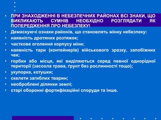 • ПРИ ЗНАХОДЖЕННІ В НЕБЕЗПЕЧНИХ РАЙОНАХ ВСІ ЗНАКИ, ЩО
ВИКЛИКАЮТЬ СУМНІВ НЕОБХІДНО РОЗГЛЯДАТИ ЯК
ПОПЕРЕДЖЕННЯ ПРО НЕБЕЗПЕКУ!
• Демаскуючі ознаки районів, що становлять мінну небезпеку:
• наявність дротяних розтяжок;
• часткове оголення корпусу міни;
• наявність тари (контейнерів) військового зразку, запобіжних
чек;
• горбки або місця, які виділяються серед певної однорідної
території (засохла трава, ґрунт без рослинності тощо);
• укупорка, котушки;
• скелети загиблих тварин;
• необроблені ділянки землі;
• старі оборонні фортифікаційні споруди та інше.
 