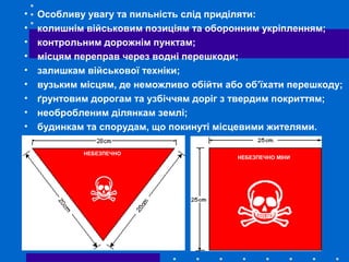 • Особливу увагу та пильність слід приділяти:
• колишнім військовим позиціям та оборонним укріпленням;
• контрольним дорожнім пунктам;
• місцям переправ через водні перешкоди;
• залишкам військової техніки;
• вузьким місцям, де неможливо обійти або об’їхати перешкоду;
• ґрунтовим дорогам та узбіччям доріг з твердим покриттям;
• необробленим ділянкам землі;
• будинкам та спорудам, що покинуті місцевими жителями.
НЕБЕЗПЕЧНО МІНИ
НЕБЕЗПЕЧНО
 