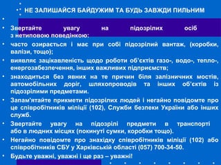 • НЕ ЗАЛИШАЙСЯ БАЙДУЖИМ ТА БУДЬ ЗАВЖДИ ПИЛЬНИМ
•
• Звертайте увагу на підозрілих осіб
з нетиповою поведінкою:
• часто озирається і має при собі підозрілий вантаж, (коробки,
валізи, тощо);
• виявляє зацікавленість щодо роботи об’єктів газо-, водо-, тепло-,
енергозабезпечення, інших важливих підприємств;
• знаходиться без явних на те причин біля залізничних мостів,
автомобільних доріг, шляхопроводів та інших об’єктів із
підозрілими предметами.
• Запам'ятайте прикмети підозрілих людей і негайно повідомте про
це співробітників міліції (102), Служби безпеки України або інших
служб.
• Звертайте увагу на підозрілі предмети в транспорті
або в людних місцях (покинуті сумки, коробки тощо).
• Негайно повідомте про знахідку співробітників міліції (102) або
співробітників СБУ у Харківській області (057) 700-34-50.
• Будьте уважні, уважні і ще раз – уважні!
 