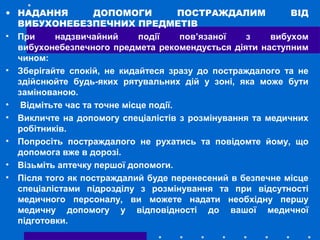 • НАДАННЯ ДОПОМОГИ ПОСТРАЖДАЛИМ ВІД
ВИБУХОНЕБЕЗПЕЧНИХ ПРЕДМЕТІВ
• При надзвичайний події пов’язаної з вибухом
вибухонебезпечного предмета рекомендується діяти наступним
чином:
• Зберігайте спокій, не кидайтеся зразу до постраждалого та не
здійснюйте будь-яких рятувальних дій у зоні, яка може бути
замінованою.
• Відмітьте час та точне місце події.
• Викличте на допомогу спеціалістів з розмінування та медичних
робітників.
• Попросіть постраждалого не рухатись та повідомте йому, що
допомога вже в дорозі.
• Візьміть аптечку першої допомоги.
• Після того як постраждалий буде перенесений в безпечне місце
спеціалістами підрозділу з розмінування та при відсутності
медичного персоналу, ви можете надати необхідну першу
медичну допомогу у відповідності до вашої медичної
підготовки.
 