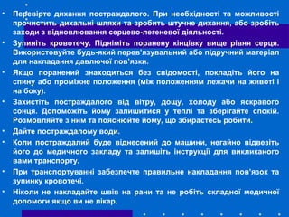 • Перевірте дихання постраждалого. При необхідності та можливості
прочистить дихальні шляхи та зробить штучне дихання, або зробіть
заходи з відновлювання серцево-легеневої діяльності.
• Зупиніть кровотечу. Підніміть поранену кінцівку вище рівня серця.
Використовуйте будь-який перев’язувальний або підручний матеріал
для накладання давлючої пов’язки.
• Якщо поранений знаходиться без свідомості, покладіть його на
спину або проміжне положення (між положенням лежачи на животі і
на боку).
• Захистіть постраждалого від вітру, дощу, холоду або яскравого
сонця. Допоможіть йому залишитися у теплі та зберігайте спокій.
Розмовляйте з ним та пояснюйте йому, що збираєтесь робити.
• Дайте постраждалому води.
• Коли постраждалий буде віднесений до машини, негайно відвезіть
його до медичного закладу та залишіть інструкції для викликаного
вами транспорту.
• При транспортуванні забезпечте правильне накладання пов’язок та
зупинку кровотечі.
• Ніколи не накладайте швів на рани та не робіть складної медичної
допомоги якщо ви не лікар.
 