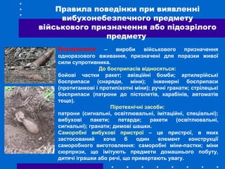 Боєприпаси – вироби військового призначення
одноразового вживання, призначені для поразки живої
сили супротивника.
До боєприпасів відносяться:
бойові частки ракет; авіаційні бомби; артилерійські
боєприпаси (снаряди, міни); інженерні боєприпаси
(протитанкові і протипіхотні міни); ручні гранати; стрілецькі
боєприпаси (патрони до пістолетів, карабінів, автоматів
тощо).
Піротехнічні засоби:
патрони (сигнальні, освітлювальні, імітаційні, спеціальні);
вибухові пакети; петарди; ракети (освітлювальні,
сигнальні); гранати; димові шашки.
Саморобні вибухові пристрої – це пристрої, в яких
застосований хоча б один елемент конструкції
саморобного виготовлення: саморобні міни-пастки; міни
сюрпризи, що імітують предмети домашнього побуту,
дитячі іграшки або речі, що привертають увагу.
Правила поведінки при виявленні
вибухонебезпечного предмету
військового призначення або підозрілого
предмету
 