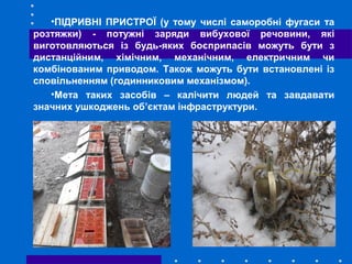 •ПІДРИВНІ ПРИСТРОЇ (у тому числі саморобні фугаси та
розтяжки) - потужні заряди вибухової речовини, які
виготовляються із будь-яких боєприпасів можуть бути з
дистанційним, хімічним, механічним, електричним чи
комбінованим приводом. Також можуть бути встановлені із
сповільненням (годинниковим механізмом).
•Мета таких засобів – калічити людей та завдавати
значних ушкоджень об’єктам інфраструктури.
 