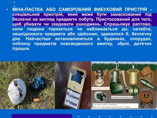 • МІНА-ПАСТКА АБО САМОРОБНИЙ ВИБУХОВИЙ ПРИСТРІЙ -
спеціальний пристрій, який може бути замаскований під
безпечні на вигляд предмети побуту. Пристосований для того,
щоб убивати чи завдавати ушкоджень. Спрацьовує раптово,
коли людина торкається чи наближається до, начебто,
нешкідливого предмета або здійснює, здавалося б, безпечну
дію. Найчастіше встановлюються в будинках, спорудах,
поблизу предметів повсякденного вжитку, зброї, дитячих
іграшок.
 