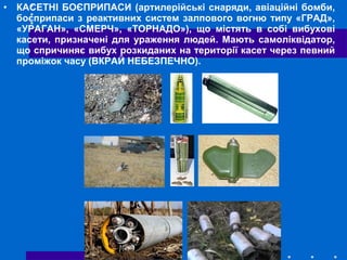 • КАСЕТНІ БОЄПРИПАСИ (артилерійські снаряди, авіаційні бомби,
боєприпаси з реактивних систем залпового вогню типу «ГРАД»,
«УРАГАН», «СМЕРЧ», «ТОРНАДО»), що містять в собі вибухові
касети, призначені для ураження людей. Мають самоліквідатор,
що спричиняє вибух розкиданих на території касет через певний
проміжок часу (ВКРАЙ НЕБЕЗПЕЧНО).
 