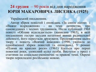 24 грудня – 90 років від дня народження
ЮРІЯ МАКАРОВИЧА ЛИСЕНКА (1925)
Український письменник.
Автор збірок повістей і оповідань «За синім лісом» і
«Важке відрядження» - на теми дитинства, про
самовідданих і чесних трудівників. Після публікації 1968
повісті «Облава відкладається» (написана 1963), в якій
письменник гостро засудив негативні явища радикальної
дійсності, його перестали друкувати. Продовженням цього
твору є повість «Вовчий виводок» (1990, увійшла до
однойменної збірки повістей та оповідань). У романі
«Плями на краплях роси» (1961) йдеться про перші
повоєнні роки, зловісний культ особи. Виступає у пресі з
статтями на соціально-економічні та правові теми. Окремі
твори перекладені російською мовою.
 