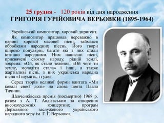 25 грудня - 120 років від дня народження
ГРИГОРІЯ ГУРІЙОВИЧА ВЕРЬОВКИ (1895-1964)
Український композитор, хоровий диригент.
Як композитор працював переважно в
царині хорової масової пісні, займався
обробками народних пісень. Його твори
широко популярні, багато які з них стали
істинно народними. Ним написані пісні,
присвячені своєму народу, рідній землі,
зокрема: «Ой, як стало зелено», «Ой чого ти
земле, молодіти стала» і інші, а також
жартівливі пісні, з них українська народна
пісня «І шумить, і гуде».
Серед творів великої форми кантата «Ми
ковалі своєї долі» на слова поета Павла
Тичини.
Шевченківська премія (посмертно) 1968 р.
разом з А. Т. Авдієвським за створення
високохудожніх концертних програм
Державного заслуженого українського
народного хору ім. Г. Г. Верьовки.
 