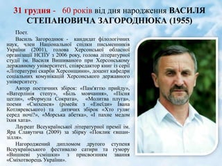31 грудня - 60 років від дня народження ВАСИЛЯ
СТЕПАНОВИЧА ЗАГОРОДНЮКА (1955)
Поет.
Василь Загороднюк - кандидат філологічних
наук, член Національної спілки письменників
України (2001), голова Херсонської обласної
організації НСПУ з 2006 року, голова літературної
студії ім. Василя Вишиваного при Херсонському
державному університеті, співредактор книг із серії
«Літературні скарби Херсонщини», доцент кафедри
соціальних комунікацій Херсонського державного
університету.
Автор поетичних збірок: «Пам'яттю прийду»,
«Ватерлінія степу», «Біль мовчання», «Пісня
цегли», «Формула Сократа», «Молитва плуга»,
поеми «Сміхенея» (рімейк з «Енеїди» Івана
Котляревського) та дитячих збірок «Хто гуляє
серед ночі?», «Морська абетка», «І пахне медом
їхня хата».
Лауреат Всеукраїнської літературної премії ім.
Яра Славутича (2009) за збірку «Поклик євшан-
зілля».
Нагороджений дипломом другого ступеня
Всеукраїнського фестивалю сатири та гумору
«Вишневі усмішки» з присвоєнням звання
«Сміхотворець України».
 