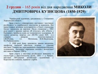 2 грудня – 165 років від дня народження МИКОЛИ
ДМИТРОВИЧА КУЗНЄЦОВА (1850-1929)
Український художник, уродженець с. Степанівки
Херсонської області.
Брав участь у міжнародних виставках і виставках
російського та українського мистецтва за кордоном. Він
користувався великою популярністю в Одесі, отримував
багато замовлень на картини. Після створення у 1882
році однієї з кращих картин «В отпуске», або «Охота з
борзыми», прийшла слава до талановитого художника. В
період розвитку творчих сил (80-90-і роки ХІХ ст.)
створив жанрові полотна-портрети
І.Ю.Рєпіна, І.І. Мечнікова, В.М.Васнєцова,
П.І.Чайковського.
У 1900 році йому присвоєно звання академіка,
професор Академії мистецтв, пізніше – учасник
виставок Товариства передвижників південноросійських
художників, експонент паризьких салонів і всесвітньої
виставки в Парижі 1900 р.
Брав участь у виставці російського живопису й
скульптури у Бруклінському музеї, 1893 — у Чикаго,
виставці Об'єднання російських художників у
Королівстві словенів, хорватів і сербів.
 