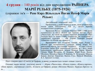 4 грудня – 140 років від дня народження РАЙНЕРА
МАРІЇ РІЛЬКЕ (1875-1926)
(справжнє ім'я — Рене Карл Вільгельм Йоган Йозеф Марія
Рільке)
Австрійський і німецький поет.
Пройшовши у своїй творчості шлях, яким розвивалася
поезія кінця ХІХ-початку ХХ ст., сягнув вершин
модерністської літератури.
Враження Рільке з відвідин України 1899 і 1900 років
позначилися на циклі «Книга про чернече життя», збірці
«Часослов», як також на книжці коротких розповідей «Про
Господа Бога та інше» (1900) (передусім два оповідання з
української тематики — «Як старий Тимофій умирав
співаючи» та «Пісня про правду»).
Враженнями цієї подорожі навіяні вірші Рільке з
«Книги про паломництво» (зокрема, поема «Карл XII,
шведський король, їде степами України»). «Слово о полку
Ігоревім» також було перекладене поетом, як і його твори
перекладали українською мовою Микола Зеров, Микола
Лукаш, Майк Йогансен, О. Луцький, Юрій Клен, Леонід
Мосендз, Михайло Орест, Р. Курінна, О. Зуєвський, Микола
Бажан, Дмитро Павличко, Василь Стус, Мойсей Фішбейн,
Б.-І. Антонич та інші.
Поет створив цикл «Сонети до Орфея», в якому уславлюється талант співця і поета.
Основні твори митця : поетичні цикли — збірки «Часослов», «Книга годин», «Книга картин»,
«Нові вірші», «Дуїнянські елегії», «Сонети до Орфея»; роман «Нотатки Мальте Лаурідса Брігге» та
ін…
 
