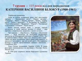 7 грудня - 115 років від дня народження
КАТЕРИНИ ВАСИЛІВНИ БІЛОКУР (1900-1961)
Українська художниця.
Одна за одною художниця пише свої прославлені
картини – “Декоративні квіти”, “Привіт врожаю”,
“Сніданок”, “Квіти і берізка ввечері”, “Кавун, морква,
квіти”, “Квіти і виноград”, “У Богданівці на Загреблі”,
“Хата в Богданівці”, “Жоржини”, “Півонії”, “Натюрморт
із колосками і глечиком”, “Букет квітів” ...
Квіти писала завжди живі, з натури, нерідко
поєднуючи в одній картині весняні й осінні – така
картина і створювалася, природно, з весни до осені.
Три картини — «Цар-Колос», «Берізка» і «Колгоспне
поле» — були включені до експозиції радянського
мистецтва на Міжнародній виставці в Парижі (1954). Тут
їх побачив Пабло Пікасо. Весь світ облетіли його слова :
«Якби ми мали художницю такого рівня майстерності, то
змусили б заговорити про неї цілий світ!». Він порівнює
Білокур із іншою представницею наївного мистецтва -
Серафіною Луїз.
Член Спілки художників України (1949). Її твори
регулярно експонувалися на виставках у Полтаві, Києві,
Москві та ін.
В 1956 році одержала звання Народного художника
України.
 