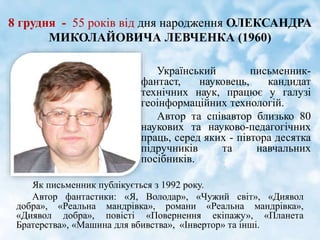 8 грудня - 55 років від дня народження ОЛЕКСАНДРА
МИКОЛАЙОВИЧА ЛЕВЧЕНКА (1960)
Як письменник публікується з 1992 року.
Автор фантастики: «Я, Володар», «Чужий світ», «Диявол
добра», «Реальна мандрівка», романи «Реальна мандрівка»,
«Диявол добра», повісті «Повернення екіпажу», «Планета
Братерства», «Машина для вбивства», «Інвертор» та інші.
Український письменник-
фантаст, науковець, кандидат
технічних наук, працює у галузі
геоінформаційних технологій.
Автор та співавтор близько 80
наукових та науково-педагогічних
праць, серед яких - півтора десятка
підручників та навчальних
посібників.
 