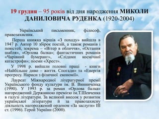 19 грудня – 95 років від дня народження МИКОЛИ
ДАНИЛОВИЧА РУДЕНКА (1920-2004)
Український письменник, філософ,
правозахисник.
Перша книжка віршів «З походу» вийшла в
1947 р. Автор 10 збірок поезій, а також романів і
повістей, зокрема – «Вітер в обличчя», «Остання
шабля», «Орлова балка»; фантастичних романів
«Чарівний бумеранг», «Слідами космічної
катастрофи»; поеми «Хрест».
У 1998 р. вийшли головні праці - книги
«Найбільше диво – життя. Спогади» та «Енергія
прогресу. Нариси з фізичної економії».
Лауреат Міжнародної літературної премії
Українського фонду культури ім. В. Винниченка
(1990). У 1993 р. за роман «Орлова балка»
нагороджений Державною премією ім.Т.Шевченка
в галузі літератури. За великий внесок у розвиток
української літератури й за правозахисну
діяльність нагороджений орденом «За заслуги» ІІІ
ст. (1996). Герой України (2000).
 