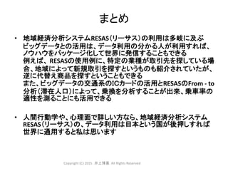 まとめ
• 地域経済分析システムRESAS（リーサス）の利用は多岐に及ぶ
ビッグデータとの活用は、データ利用の分かる人が利用すれば、
ノウハウをパッケージ化して世界に発信することもできる
例えば、 RESASの使用例に、特定の業種が取引先を探している場
合、地域によって新規取引を探すというものも紹介されていたが、
逆に代替え商品を探すということもできる
また、ビッグデータの交通系のＩＣカードの活用とRESASのFrom - to
分析（滞在人口）によって、乗換を分析することが出来、乗車率の
適性を測ることにも活用できる
• 人間行動学や、心理面で詳しい方なら、地域経済分析システム
RESAS（リーサス）の、データ利用は日本という国が後押しすれば
世界に通用すると私は思います
Copyright (C) 2015 .井上博喜. All Rights Reserved
 