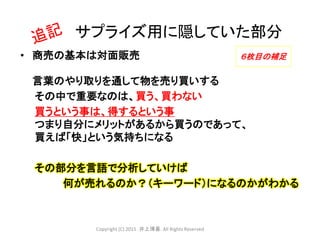• 商売の基本は対面販売
言葉のやり取りを通して物を売り買いする
その中で重要なのは、買う、買わない
買うという事は、得するという事
つまり自分にメリットがあるから買うのであって、
買えば「快」という気持ちになる
その部分を言語で分析していけば
何が売れるのか？（キーワード）になるのかがわかる
サプライズ用に隠していた部分
６枚目の補足
Copyright (C) 2015 .井上博喜. All Rights Reserved
 