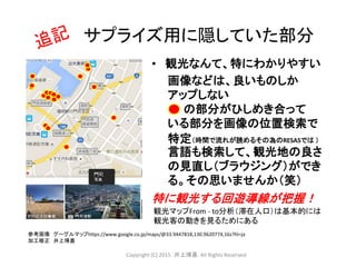 • 観光なんて、特にわかりやすい
画像などは、良いものしか
アップしない
の部分がひしめき合って
いる部分を画像の位置検索で
特定（時間で流れが読めるその為のRESASでは ）
言語も検索して、観光地の良さ
の見直し（ブラウジング）ができ
る。その思いませんか（笑）
特に観光する回遊導線が把握！
観光マップFrom - to分析（滞在人口）は基本的には
観光客の動きを見るためにある
サプライズ用に隠していた部分
参考画像 グーグルマップhttps://www.google.co.jp/maps/@33.9447818,130.9620774,16z?hl=ja
加工修正 井上博喜
Copyright (C) 2015 .井上博喜. All Rights Reserved
 