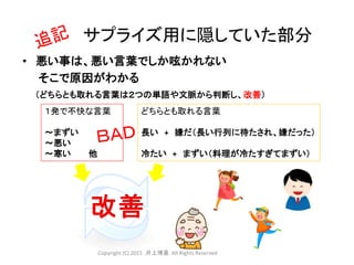 １発で不快な言葉
～まずい
～悪い
～寒い 他
• 悪い事は、悪い言葉でしか呟かれない
そこで原因がわかる
（どちらとも取れる言葉は２つの単語や文脈から判断し、改善）
サプライズ用に隠していた部分
どちらとも取れる言葉
長い + 嫌だ（長い行列に待たされ、嫌だった）
冷たい + まずい（料理が冷たすぎてまずい）
Copyright (C) 2015 .井上博喜. All Rights Reserved
 