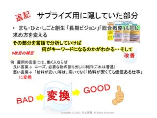サプライズ用に隠していた部分
例 雇用の安定には、働く人ならば
良い言葉→ ニーズ、必要な物の割り出しに利用（これは普通）
悪い言葉→ 「給料が安い」等は、高いでなく「給料が安くても価値ある仕事」
に変換
9枚目の補足
• まち・ひと・しごと創生 「長期ビジョン」「総合戦略」も同じ
求め方を変える
その部分を言語で分析していけば
何がキーワードになるのかがわかる・・
Copyright (C) 2015 .井上博喜. All Rights Reserved
 