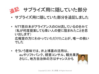 • サプライズ用に隠していた部分を追記しました
• ＮＴＴ西日本がアライアンスのＣＭ流しているのをみて
（私が何度提案しても偉い人の壁に阻まれたことを思
い出します）
広報室の方にわかっていただけたことが、唯一の救い
でした
• そういう意味では、井上博喜の活用は、
ａｕやソフトバンク、経営コンサル、観光業界
さらに、地方自治体の方はチャンスかも
サプライズ用に隠していた部分
Copyright (C) 2015 .井上博喜. All Rights Reserved
 