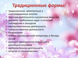 • традиционные, комплексные и
интегрированные занятия
• трудовая деятельность и различные виды игр
• решение проблемных задач и ситуаций
• наблюдения и экскурсии
• экспериментальная деятельность
• театрализованная деятельность
• Развлечения
• чтение художественной литературы и беседы
за ней
• ролевые проигрывания поведения в
различных ситуациях
• изобразительная деятельность
• встречи со специалистами
 