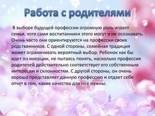 В выборе будущей профессии огромную роль играет
семья, хотя сами воспитанники этого могут и не осознавать.
Очень часто они ориентируются на профессии своих
родственников. С одной стороны, семейная традиция
может ограничивать вероятный выбор. Ребенок как бы
идет по инерции, не пытаясь понять, насколько профессия
родителей действительно соответствует его собственным
интересам и склонностям. С другой стороны, он очень
хорошо представляет данную профессию и отдает себе
отчет в том, какие качества для нее нужны.
 