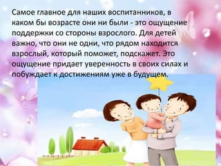 Самое главное для наших воспитанников, в
каком бы возрасте они ни были - это ощущение
поддержки со стороны взрослого. Для детей
важно, что они не одни, что рядом находится
взрослый, который поможет, подскажет. Это
ощущение придает уверенность в своих силах и
побуждает к достижениям уже в будущем.
 