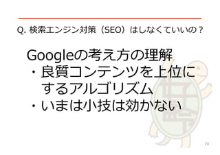 √
Googleの考え⽅方の理理解
・良良質コンテンツを上位に
 　するアルゴリズム
・いまは⼩小技は効かない
Q.  検索索エンジン対策（SEO）はしなくていいの？
20
 