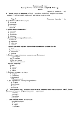 Завдання для II етапу
Всеукраїнської олімпіади з біології (2015- 2016 н. р.)
8 клас
Правильна відповідь - 1 бал
1. Сформулюйте визначення: соруси, гаметофіт, анемохорія, андроцей, ксилема,
мезоглея, протистологія, параподії, міксоцель, мірмекогамія.
Тест А Правильна відповідь - 1 бал
2. Гриби вивчає біологічна наука:
А цитологія;
Б альгологія;
В мікологія;
Г екологія.
3. Паразитичним організмом є:
А трюфель;
Б дріжджі;
В фітофтора;
Г зморшки.
4. До відділу Бурі водорості належить:
А навікула;
Б ламінарія;
В спірогіра;
Г хлорела.
5. Процес, при якому рослина поглинає кисень і виділяє вуглекислий газ:
А ріст;
Б розмноження;
В фотосинтез;
Г дихання.
6. Вкажіть тип, до якого типу належить клас Стьожкові:
А Круглі черви;
Б Плоскі черви;
В Кільчасті черви;
Г Кишковопорожнинні.
7. Вусики відсутні у:
А рака;
Б сарани;
В дафнії;
Г павука.
8. Ехінокок належить до класу:
А Сисуни;
Б Сцифоїдні;
В Стьожкові;
Г Малощетинкові.
9. Для горіха волоського характерний плід:
А кістянка;
Б коробочка;
В горіх;
Г супліддя.
10. Гусінь шовковичного шовкопряда годують листками рослини, яка для людини теж є їстівною.
Вкажіть, які частини цієї рослини вживає в їжу людина:
А плоди;
Б бруньки;
В супліддя;
Г насіння.
11. До кільчастих червів не належить:
А волосоголовець;
Б п’явка;
В нереїс;
Г піскожил.
 