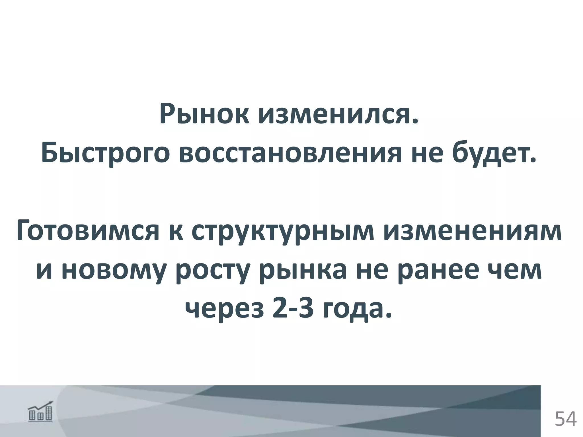 54
Рынок изменился.
Быстрого восстановления не будет.
Готовимся к структурным изменениям
и новому росту рынка не ранее чем
через 2-3 года.
 