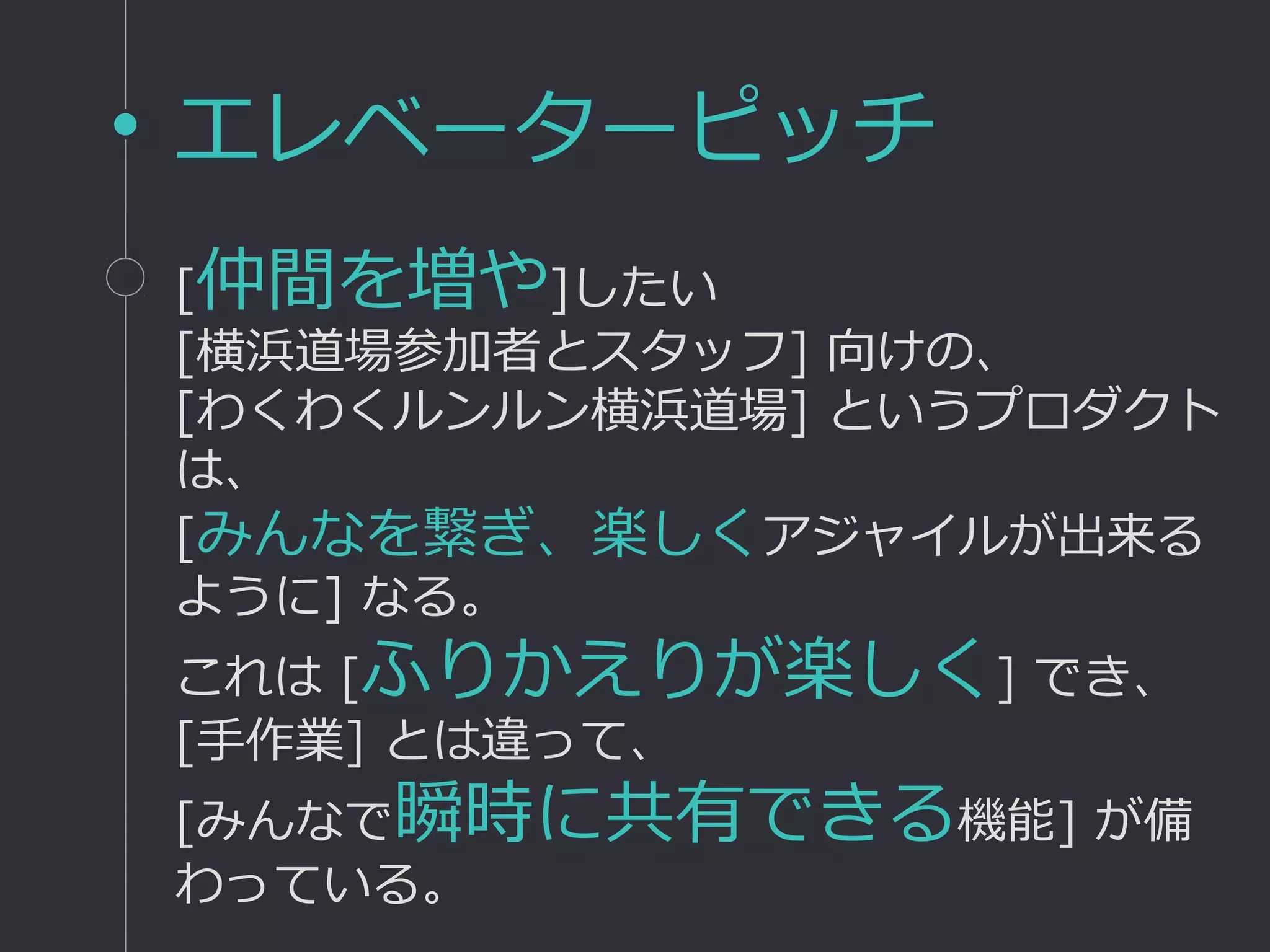 エレベーターピッチ
[仲間を増や]したい
[横浜道場参加者とスタッフ] 向けの、
[わくわくルンルン横浜道場] というプロダクト
は、
[みんなを繋ぎ、楽しくアジャイルが出来る
ように] なる。
これは [ふりかえりが楽しく] でき、
[手作業] とは違って、
[みんなで瞬時に共有できる機能] が備
わっている。
 