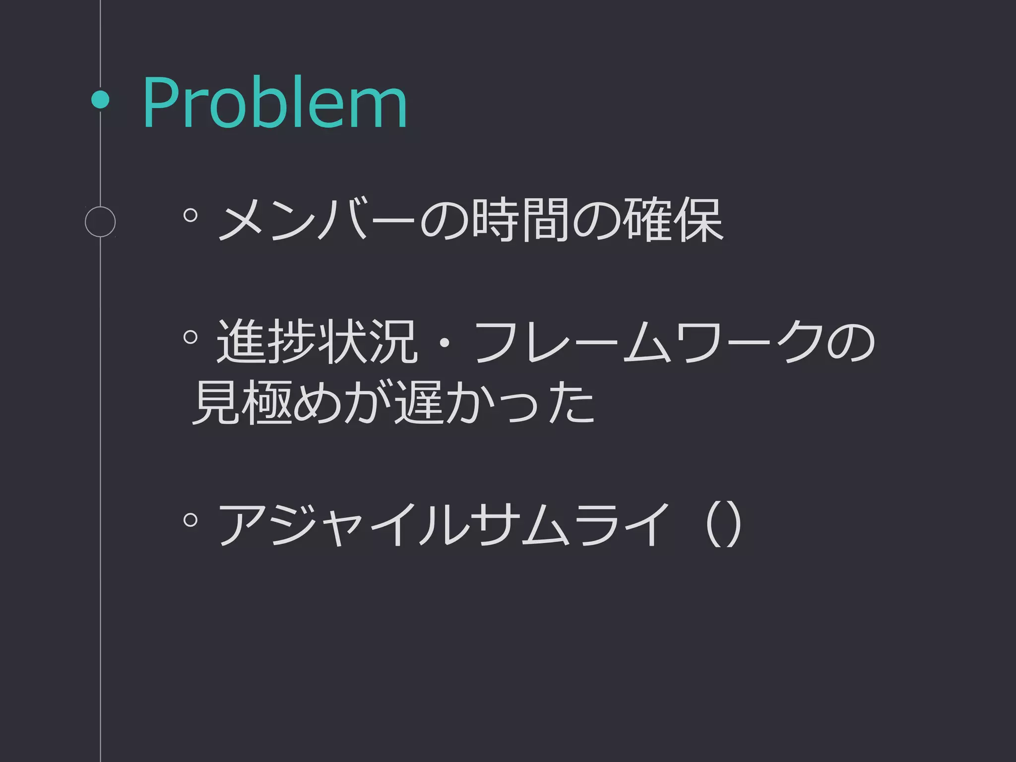 Problem
◦メンバーの時間の確保
◦進捗状況・フレームワークの
見極めが遅かった
◦アジャイルサムライ（）
 