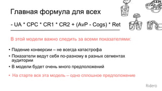 - UA * CPC * CR1 * CR2 + (AvP - Cogs) * Ret
Главная формула для всех
В этой модели важно следить за всеми показателями:
• Падение конверсии – не всегда катастрофа
• Показатели ведут себя по-разному в разных сегментах
аудитории
• В модели будет очень много предположений
• На старте вся эта модель – одно сплошное предположение
 