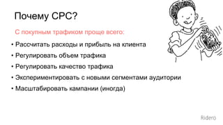 Почему СРС?
• Рассчитать расходы и прибыль на клиента
• Регулировать объем трафика
• Регулировать качество трафика
• Экспериментировать с новыми сегментами аудитории
• Масштабировать кампании (иногда)
С покупным трафиком проще всего:
 
