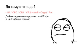 Да кому это надо?
- UA * CPC * CR1 * CR2 + (AvP - Cogs) * Ret
Добавьте данные о продажах из CRM –
и Unit-таблица готова!
 