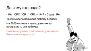 Да кому это надо?
- UA * CPC * CR1 * CR2 + (AvP - Cogs) * Ret
Такая модель подходит любому бизнесу
На 5000 визитов в месяц уже можно
настраивать unit-таблицe
Пока вы слушали этот доклад, уже можно
было все настроить ☺
 