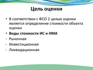 Цель оценки
• В соответствии с ФСО 2 целью оценки
является определение стоимости объекта
оценки
• Виды стоимости ИС и НМА
- Рыночная
- Инвестиционная
- Ликвидационная
 