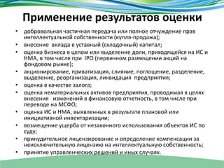 Применение результатов оценки
• добровольная частичная передача или полное отчуждение прав
интеллектуальной собственности (купля-продажа);
• внесение вклада в уставный (складочный) капитал;
• оценка бизнеса в целом или выделение доли, приходящейся на ИС и
НМА, в том числе при IPO (первичном размещении акций на
фондовом рынке);
• акционирование, приватизация, слияние, поглощение, разделение,
выделение, реорганизация, ликвидация предприятия;
• оценка в качестве залога;
• оценка нематериальных активов предприятия, проводимая в целях
внесения изменений в финансовую отчетность, в том числе при
переводе на МСФО;
• оценка ИС и НМА, выявленных в результате плановой или
инициативной инвентаризации;
• возмещение ущерба от незаконного использования объектов ИС по
суду;
• принудительное лицензирование и определение компенсации за
неисключительную лицензию на интеллектуальную собственность;
• принятие управленческих решений и иных случаях.
 