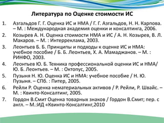 Литература по Оценке стоимости ИС
1. Азгальдов Г. Г. Оценка ИС и НМА / Г. Г. Азгальдов, Н. Н. Карпова.
– М. : Международная академия оценки и консалтинга, 2006.
2. Козырев А. Н. Оценка стоимости НМА и ИС / А. Н. Козырев, В. Л.
Макаров. – М. : Интерреклама, 2003.
3. Леонтьев Б. Б. Принципы и подходы к оценке ИС и НМА:
учебное пособие / Б. Б. Леонтьев, Х. А. Мамаджанов. – М. :
РИНФО, 2003.
4. Леонтьев Ю. Б. Техника профессиональной оценки ИС и НМА/
Ю. Б. Леонтьев. – М. : Октопус, 2005.
5. Пузыня Н. Ю. Оценка ИС и НМА: учебное пособие / Н. Ю.
Пузыня. – СПб. : Питер, 2005.
6. Рейли Р. Оценка нематериальных активов / Р. Рейли, Р. Швайс. –
М. : Квинто-Консалтинг, 2005.
7. Гордон В.Смит Оценка товарных знаков / Гордон В.Смит; пер. с
англ. – М.:ИД «Квинто-Консалтинг,2010
 