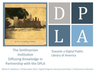 +
Towards a Digital Public
Library of America
D P
L A
Martin R. Kalfatovic | 10 December 2015 | Digital Programs Advisory Committee | Smithsonian Institution
The Smithsonian
Institution
Diffusing Knowledge in
Partnership with the DPLA
Towards a Digital Public
Library of America
 