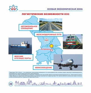 29
ОСОБАЯ ЭКОНОМИЧЕСКАЯ ЗОНА
ËÎÃÈÑÒÈ×ÅÑÊÈÅ ÂÎÇÌÎÆÍÎÑÒÈ ÎÝÇ
ОЭЗОЭЗ
«ЛОТОС»«ЛОТОС»
ОЭЗ
«ЛОТОС»
Территория ОЭЗ «Лотос» – это уникальные логистические возможности по использованию всех основных видов транспорта (железнодорожного,
автомобильного, водного видов транспорта, авиасообщения)
Территория зоны имеет автомобильное сообщение с федеральной трассой М6. Имеется подъездной железнодорожный путь. Также имеется причал.
Таким образом, на территории ОЭЗ представлены все три вида транспортной инфраструктуры. Этот фактор является уникальным среди остальных
особых экономических зон, созданных на территории России.
 