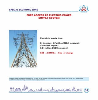 34
SPECIAL ECONOMIC ZONE
FREE ACCESS TO ELECTRIC POWER
SUPPLY SYSTEM
Electricity supply fees:
In Moscow – 0,7 million USD/1 megawatt
Astrakhan region –
0,04 million USD/1 megawatt
SEZ «LOTUS» – free of charge
Available power-generating facilities up to 100 MW will be provided to prospective residents. Apart from that all SEZ residents are
qualiﬁed for a free of charge access to electric supply systems.
 