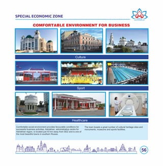 56
SPECIAL ECONOMIC ZONE
COMFORTABLE ENVIRONMENT FOR BUSINESS
Healthcare
Sport
Culture
The town boasts a great number of cultural heritage sites and
monuments, museums and sports facilities.
Comfortable social environment provides favourable conditions for
successful business activities. Astrakhan, administrative centre for
Astrakhan region, is located just 43 km away from SEZ and is one of
the most beautiful towns in southern Russia.
 