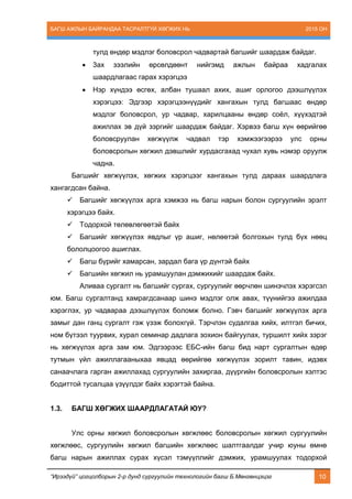 БАГШ АЖЛЫН БАЙРАНДАА ТАСРАЛТГҮЙ ХӨГЖИХ НЬ 2015 ОН
“Ирээдүй” цогцолборын 2-р дунд сургуулийн технологийн багш Б.Мөнгөнцэцэг 10
тулд өндөр мэдлэг боловсрол чадвартай багшийг шаардаж байдаг.
 3ах зээлийн өрсөлдөөнт нийгэмд ажлын байраа хадгалах
шаардлагаас гарах хэрэгцээ
 Нэр хүндээ өсгөх, албан тушаал ахих, ашиг орлогоо дээшлүүлэх
хэрэгцээ: Эдгээр хэрэгцээнүүдийг хангахын тулд багшаас өндөр
мэдлэг боловсрол, ур чадвар, харилцааны өндөр соёл, хүүхэдтэй
ажиллах эв дүй зэргийг шаардаж байдаг. Хэрвээ багш хүн өөрийгөө
боловсруулан хөгжүүлж чадвал тэр хэмжээгээрээ улс орны
боловсролын хөгжил дэвшлийг хурдасгахад чухал хувь нэмэр оруулж
чадна.
Багшийг хөгжүүлэх, хөгжих хэрэгцээг хангахын тулд дараах шаардлага
хангагдсан байна.
 Багшийг хөгжүүлэх арга хэмжээ нь багш нарын болон сургуулийн эрэлт
хэрэгцээ байх.
 Тодорхой төлөвлөгөөтэй байх
 Багшийг хөгжүүлэх явдлыг үр ашиг, нөлөөтэй болгохын тулд бүх нөөц
бололцоогоо ашиглах.
 Багш бүрийг хамарсан, зардал бага үр дүнтэй байх
 Багшийн хөгжил нь урамшуулан дэмжихийг шаардаж байх.
Аливаа сургалт нь багшийг сургах, сургуулийг өөрчлөн шинэчлэх хэрэгсэл
юм. Багш сургалтанд хамрагдсанаар шинэ мэдлэг олж авах, түүнийгээ ажилдаа
хэрэглэх, ур чадвараа дээшлүүлэх боломж болно. Гэвч багшийг хөгжүүлэх арга
замыг дан ганц сургалт гэж үзэж болохгүй. Тэрчлэн судалгаа хийх, илтгэл бичих,
ном бүтээл туурвих, хурал семинар дадлага зохион байгуулах, туршилт хийх зэрэг
нь хөгжүүлэх арга зам юм. Эдгээрээс ЕБС-ийн багш бид нарт сургалтын өдөр
тутмын үйл ажиллагааныхаа явцад өөрийгөө хөгжүүлэх зорилт тавин, идэвх
санаачлага гарган ажиллахад сургуулийн захиргаа, дүүргийн боловсролын хэлтэс
бодиттой тусалцаа үзүүлдэг байх хэрэгтэй байна.
1.3. БАГШ ХӨГЖИХ ШААРДЛАГАТАЙ ЮУ?
Улс орны хөгжил боловсролын хөгжлөөс боловсролын хөгжил сургуулийн
хөгжлөөс, сургуулийн хөгжил багшийн хөгжлөөс шалтгаалдаг учир юуны өмнө
багш нарын ажиллах сурах хүсэл тэмүүллийг дэмжих, урамшуулах тодорхой
 