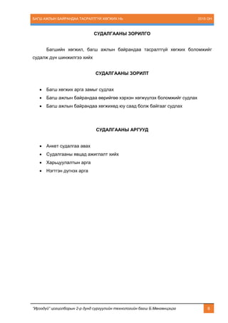 БАГШ АЖЛЫН БАЙРАНДАА ТАСРАЛТГҮЙ ХӨГЖИХ НЬ 2015 ОН
“Ирээдүй” цогцолборын 2-р дунд сургуулийн технологийн багш Б.Мөнгөнцэцэг 6
СУДАЛГААНЫ ЗОРИЛГО
Багшийн хөгжил, багш ажлын байрандаа тасралтгүй хөгжих боломжийг
судалж дүн шинжилгээ хийх
СУДАЛГААНЫ ЗОРИЛТ
 Багш хөгжих арга замыг судлах
 Багш ажлын байрандаа өөрийгөө хэрхэн хөгжүүлэх боломжийг судлах
 Багш ажлын байрандаа хөгжихөд юу саад болж байгааг судлах
СУДАЛГААНЫ АРГУУД
 Анкет судалгаа авах
 Судалгааны явцад ажиглалт хийх
 Харьцуулалтын арга
 Нэгтгэн дүгнэх арга
 