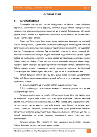 БАГШ АЖЛЫН БАЙРАНДАА ТАСРАЛТГҮЙ ХӨГЖИХ НЬ 2015 ОН
“Ирээдүй” цогцолборын 2-р дунд сургуулийн технологийн багш Б.Мөнгөнцэцэг 7
НЭГДҮГЭЭР БҮЛЭГ
1.1. БАГШИЙН ХӨГЖИЛ
Боловсрол олгодог бүх шатны байгууллага нь боловсролын салбарын
өөрчлөлт, шинэчлэлийн шинэ зорилго, зорилтыг өндөр мэдлэг чадвартай багш
нарын хүчээр хэрэгжүүлж иргэдэд чанартай, үр өгөөжтэй боловсролын үйлчилгээ
үзүүлж чадна. Манай ард түмний өв уламжлалд эрдэм мэдлэгтэй бүхнийг багш
хэмээн нэрлэж ирсэн байдаг.
Өнөө үед багш гэдэг бол өсвөр залуу үеийнхэнд амьдралд нь хэрэгтэй
мэдлэг чадвар олгох, тэднийг бие хүн болгон хүмүүжүүлж төлөвшүүлэх, амьдрах
арга ухаан олгох ажпыг шинжлэх ухааны үндэстэй хийх мэргэжлийн ур чадвартай
хүн юм. Боловсролын салбарын бүх шатны байгууллагын үр нөлөө, ашигтай үйл
ажиллагаа явуулах гол нөөц нь өндөр мэдлэгтэй, чадварлаг багш бөгөөд гадаад
дотоод орчны байнгын өөрчлөлт нь багш нараас цаг үргэлжид өөрчлөгдөн хөгжиж
байхыг шаардаж байна. Орчин үед нэг талаас нийгмийн амьдрал, нөгөөтэйгүүр
хүүхдийн эрэлт хэрэгцээ, сонирхол эрчимтэй өөрчлөгдөх боллоо. Эдгээрийг багш
байнга мэдэрч сурган хүмүүжүүлэх ажлаа зохицуулан өөрчилж боловсронгуй
болгох чадвартай байх нь чухал. Өөрчлөлт гэдэг нь нэг ёсондоо хөгжил юм.
Тэгвэл багшийн хөгжил гэж юу вэ?, Багш юугаа өөрчлөх шаардлагатай
байна вэ?, Багш яагаад хөгжиж байх хэрэгтэй вэ? гэсэн олон асуултууд урган гарч
ирэх болно. Тэгвэл:
1. Чанартай сургалт, үр өгөөжтэй мэдлэг чадвар олгохын тулд
2. Хүүхэд багачууд, суралцагчдыг хөгжүүлэх, чадваржуулахын тулд хөгжих
шаардлага гарч байна.
Багшийн хөгжил гэдэг нь тухайн нийгэм, соёл бусад багш нар сурагч, эцэг
эх, олон нийт, мэргэжлийн орчинд орж, өдөр тутам харилцаж, хамтран ажиллаж
байгаа хувь хүний өөрөө хөгжих үйл явц юм. Мөн өөрөөр багш мэргэжлийн болон
сэтгэл судлал, сурган хүмүүжүүлэх зүйн мэдлэг, арга барил, ур чадвар, үзэл
бодол, харилцаа хандлага, сэтгэлгээ зэргээ бие даан ухамсартай өөрчлөн
сайжруулах чиглэлтэй үйлдлүүдийг хийх явдал юм. Багшийн хөгжлийн үйл явц нь
тэдний өөрсдийнх нь идэвх оролцоо, санаачлага, хүсэл тэмүүлэл дээр
түлгүүрладаг.
Багшийн хөгжил бол тасралтгүй, өсөн дээшилж шинэчлэгдэн явагдаж
байдаг. Багшийн хөгжилд нөлөөлөх хүчин зүйл нь:
 