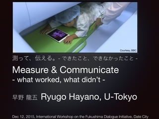 測って、伝える。- できたこと、できなかったこと -
Measure & Communicate

- what worked, what didn’t -

早野 龍五 Ryugo Hayano, U-Tokyo
Courtesy, BBC
Dec 12, 2015, International Workshop on the Fukushima Dialogue Initiative, Date City
 