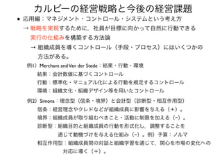 • 応用編：マネジメント・コントロール・システムという考え方 
→ 戦略を実現するために，社員が目標に向かって自然に行動できる 
  実行の仕組みを構築する方法論 
  → 組織成員を導くコントロール（手段・プロセス）にはいくつかの 
   方法がある。
カルビーの経営戦略と今後の経営課題
例1）Merchant andVan der Stede：結果・行動・環境 
  結果：会計数値に基づくコントロール 
  行動：標準化・マニュアル化による行動を規定するコントロール 
  環境：組織文化・組織デザイン等を用いたコントロール
例2）Simons：理念型（信条・境界）と会計型（診断型・相互作用型） 
  信条：経営理念やクレドなどが組織成員に影響を与える（＋）。 
  境界：組織成員が取り組むべきこと・活動に制限を加える（−）。 
  診断型：組織目的と組織成員の行動を形式化し，調整することを 
      通じて動機づけを与える仕組み（−）。例）予算：ノルマ 
  相互作用型：組織成員間の対話と組織学習を通じて，関心を市場の変化への 
       対応に導く（＋）。
 