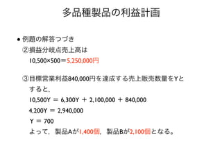 多品種製品の利益計画
• 例題の解答つづき 
②損益分岐点売上高は 
 10,500×500＝5,250,000円 
 
③目標営業利益840,000円を達成する売上販売数量をYと 
 すると， 
 10,500Y ＝ 6,300Y ＋ 2,100,000 ＋ 840,000 
 4,200Y ＝ 2,940,000 
 Y ＝ 700 
 よって，製品Aが1,400個，製品Bが2,100個となる。
 