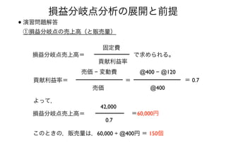•演習問題解答 
①損益分岐点の売上高（と販売量） 
損益分岐点分析の展開と前提
損益分岐点売上高＝
貢献利益率
固定費
で求められる。
貢献利益率＝
売価 − 変動費
売価
＝
@400 − @120
@400
＝ 0.7
よって，
損益分岐点売上高＝
0.7
42,000
＝60,000円
このときの，販売量は，60,000 ÷ @400円 ＝ 150個
 